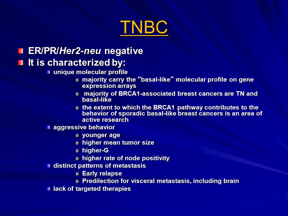 TNBC ER/PR/Her2-neu negative It is characterized by: unique molecular profile majority carry the basal-like molecular profile on gene expression arrays majority of BRCA1-associated breast cancers are TN and basal-like majority of BRCA1-associated breast cancers are TN and basal-like the extent to which the BRCA1 pathway contributes to the behavior of sporadic basal-like breast cancers is an area of active research aggressive behavior younger age higher mean tumor size higher-G higher rate of node positivity distinct patterns of metastasis Early relapse Predilection for visceral metastasis, including brain lack of targeted therapies