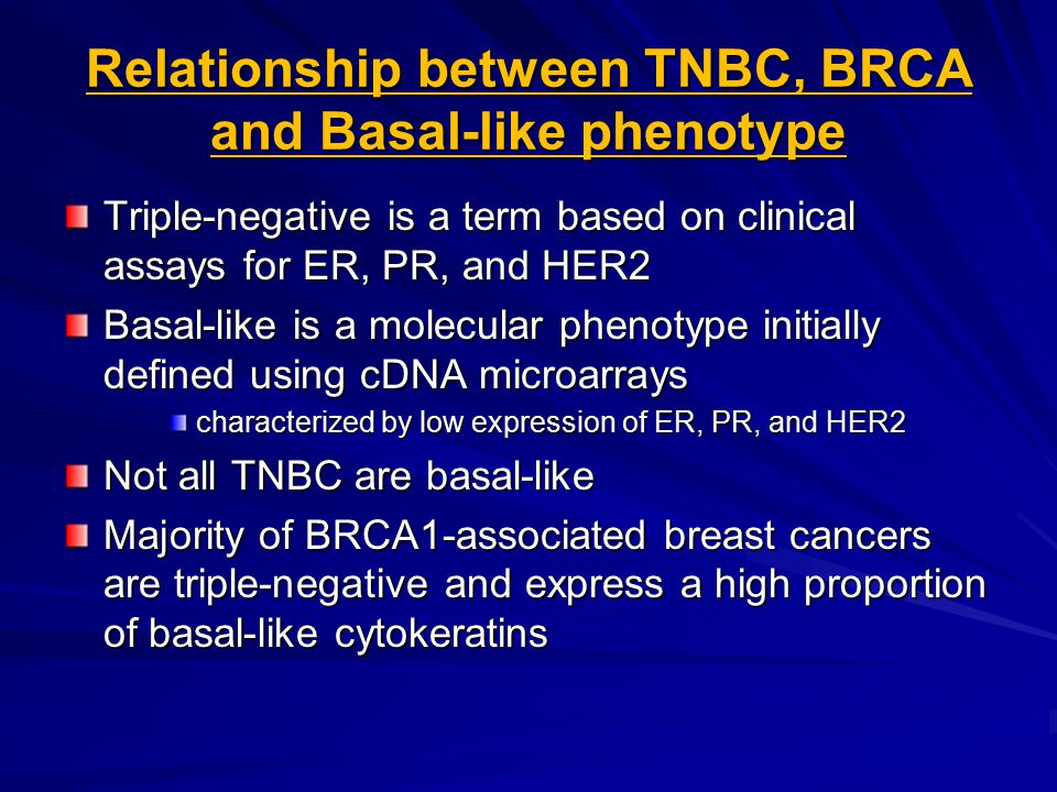Relationship between TNBC, BRCA and Basal-like phenotype Triple-negative is a term based on clinical assays for ER, PR, and HER2 Basal-like is a molecular phenotype initially defined using cDNA microarrays characterized by low expression of ER, PR, and HER2 Not all TNBC are basal-like Majority of BRCA1-associated breast cancers are triple-negative and express a high proportion of basal-like cytokeratins