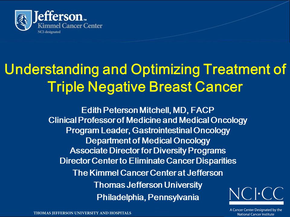 Understanding and Optimizing Treatment of Triple Negative Breast Cancer Edith Peterson Mitchell, MD, FACP Clinical Professor of Medicine and Medical Oncology Program Leader, Gastrointestinal Oncology Department of Medical Oncology Associate Director for Diversity Programs Director Center to Eliminate Cancer Disparities The Kimmel Cancer Center at Jefferson Thomas Jefferson University Philadelphia, Pennsylvania