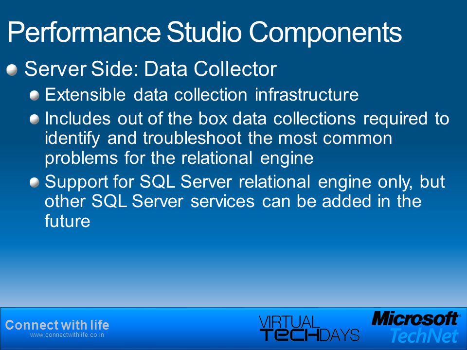 Connect with life   Performance Studio Components Server Side: Data Collector Extensible data collection infrastructure Includes out of the box data collections required to identify and troubleshoot the most common problems for the relational engine Support for SQL Server relational engine only, but other SQL Server services can be added in the future