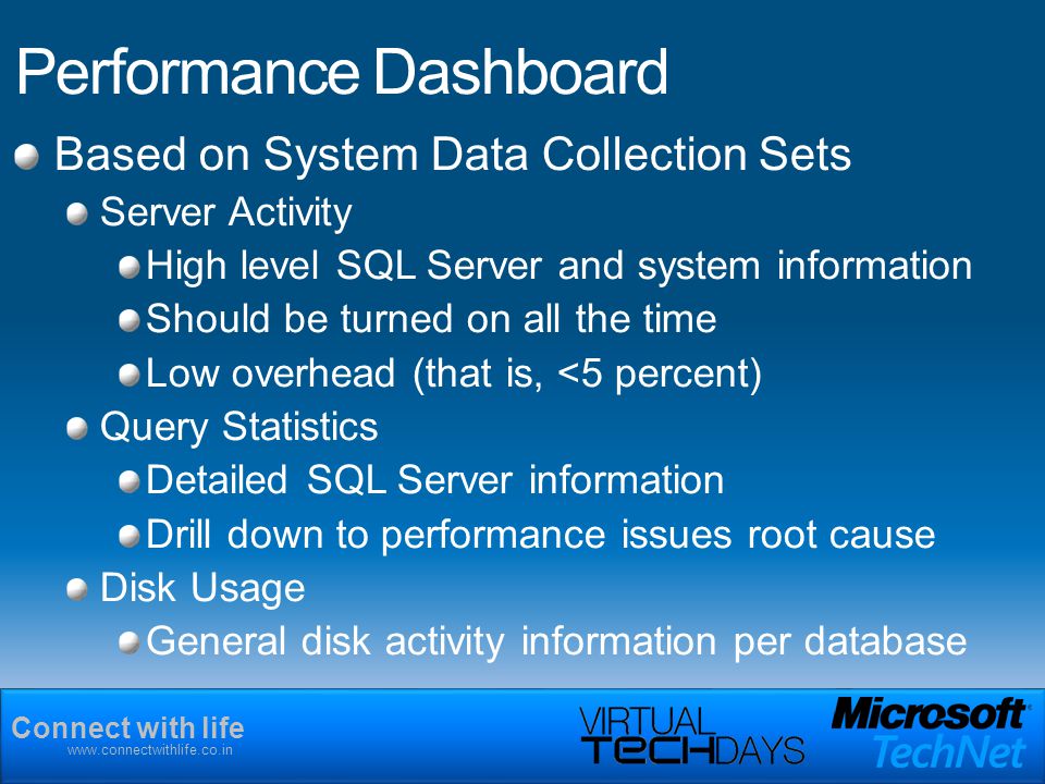Connect with life   Performance Dashboard Based on System Data Collection Sets Server Activity High level SQL Server and system information Should be turned on all the time Low overhead (that is, <5 percent) Query Statistics Detailed SQL Server information Drill down to performance issues root cause Disk Usage General disk activity information per database