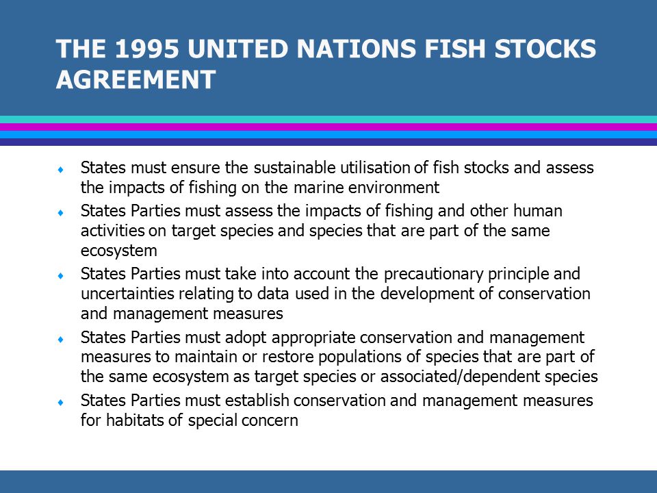 THE 1982 CONVENTION ON THE LAW OF THE SEA  Provides a framework for the regulation of all uses of the oceans and seas and framework for development of conservation and management measures  Part XII of the Convention obliges all States to take measures to protect the marine environment and reduce, prevent, and control pollution of marine ecosystems  Measures to conserve and manage living resources within the EEZ must take into account the effects of harvesting target species on species that are associated with or dependent on harvested species while ensuring that living resources are not endangered by overexploitation  States are obliged to undertake measures to conserve the living resources on the high seas.