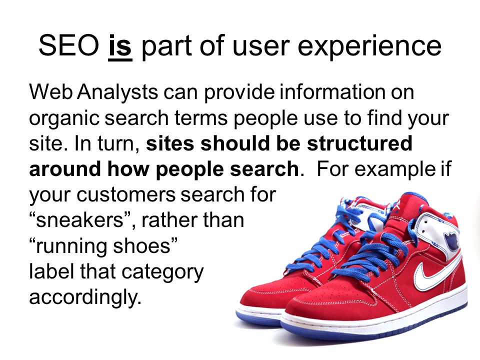 SEO is part of user experience Web Analysts can provide information on organic search terms people use to find your site.