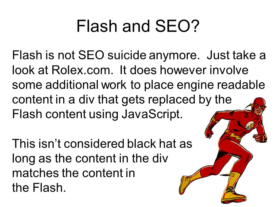 Flash and SEO. Flash is not SEO suicide anymore. Just take a look at Rolex.com.