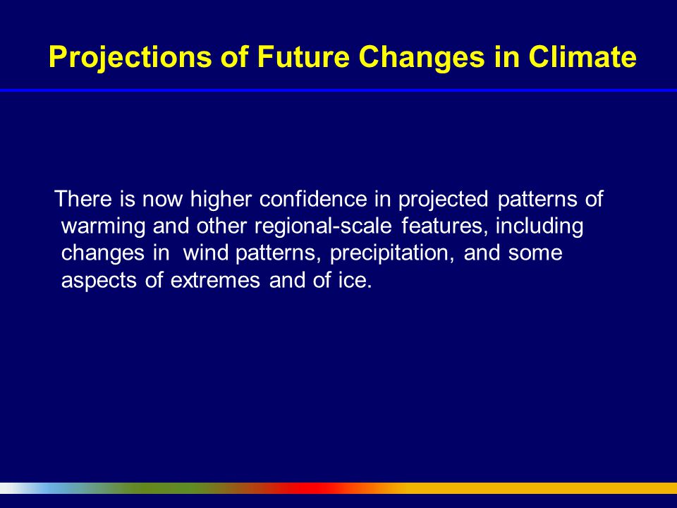 Projections of Future Changes in Climate There is now higher confidence in projected patterns of warming and other regional-scale features, including changes in wind patterns, precipitation, and some aspects of extremes and of ice.