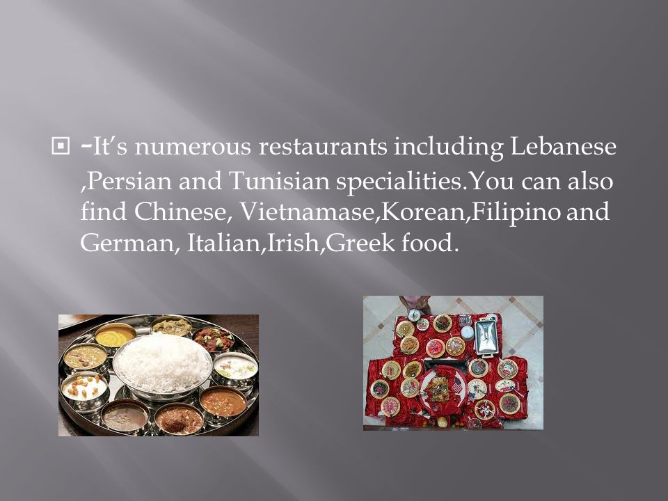  - It’s numerous restaurants including Lebanese,Persian and Tunisian specialities.You can also find Chinese, Vietnamase,Korean,Filipino and German, Italian,Irish,Greek food.