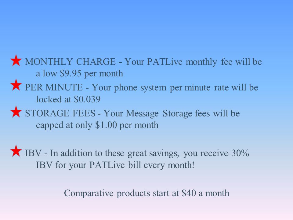 MONTHLY CHARGE - Your PATLive monthly fee will be a low $9.95 per month PER MINUTE - Your phone system per minute rate will be locked at $0.039 STORAGE FEES - Your Message Storage fees will be capped at only $1.00 per month IBV - In addition to these great savings, you receive 30% IBV for your PATLive bill every month.