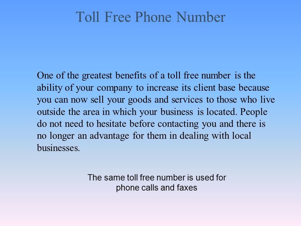 Toll Free Phone Number One of the greatest benefits of a toll free number is the ability of your company to increase its client base because you can now sell your goods and services to those who live outside the area in which your business is located.