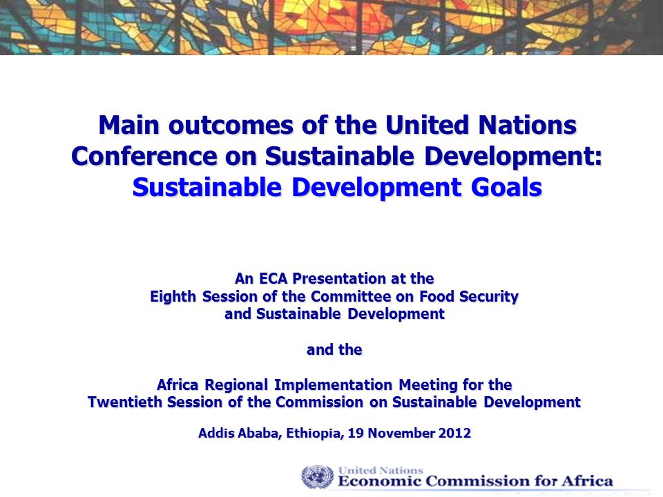 Main outcomes of the United Nations Conference on Sustainable Development: Sustainable Development Goals An ECA Presentation at the Eighth Session of the Committee on Food Security and Sustainable Development and the Africa Regional Implementation Meeting for the Twentieth Session of the Commission on Sustainable Development Addis Ababa, Ethiopia, 19 November 2012