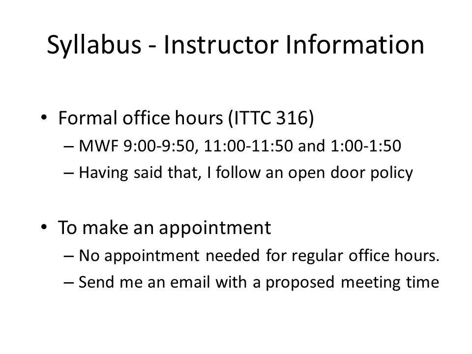 Syllabus - Instructor Information Formal office hours (ITTC 316) – MWF 9:00-9:50, 11:00-11:50 and 1:00-1:50 – Having said that, I follow an open door policy To make an appointment – No appointment needed for regular office hours.
