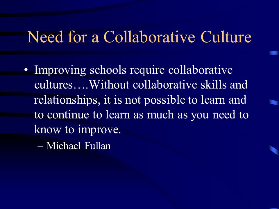 Need for a Collaborative Culture Improving schools require collaborative cultures….Without collaborative skills and relationships, it is not possible to learn and to continue to learn as much as you need to know to improve.