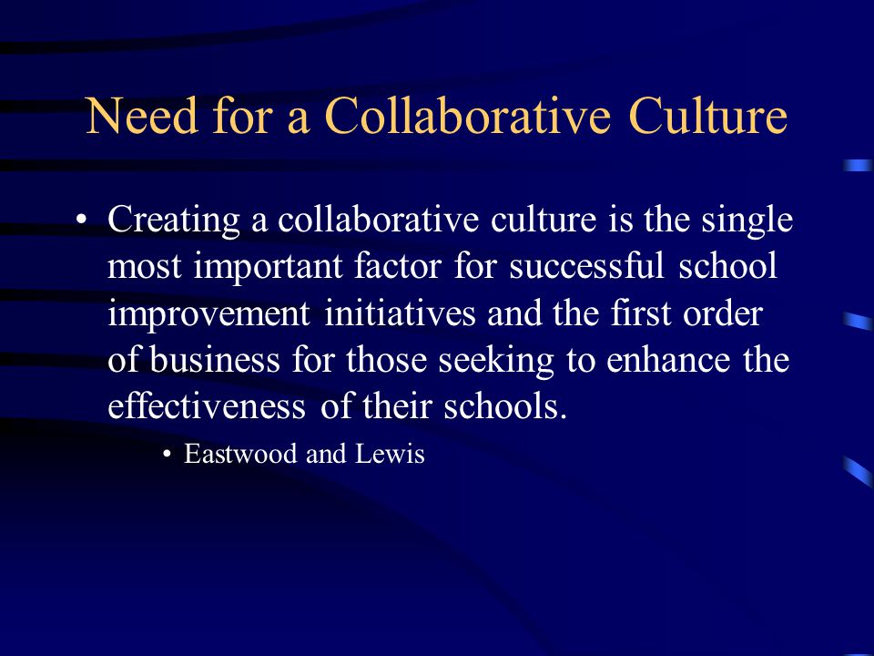 Need for a Collaborative Culture Creating a collaborative culture is the single most important factor for successful school improvement initiatives and the first order of business for those seeking to enhance the effectiveness of their schools.