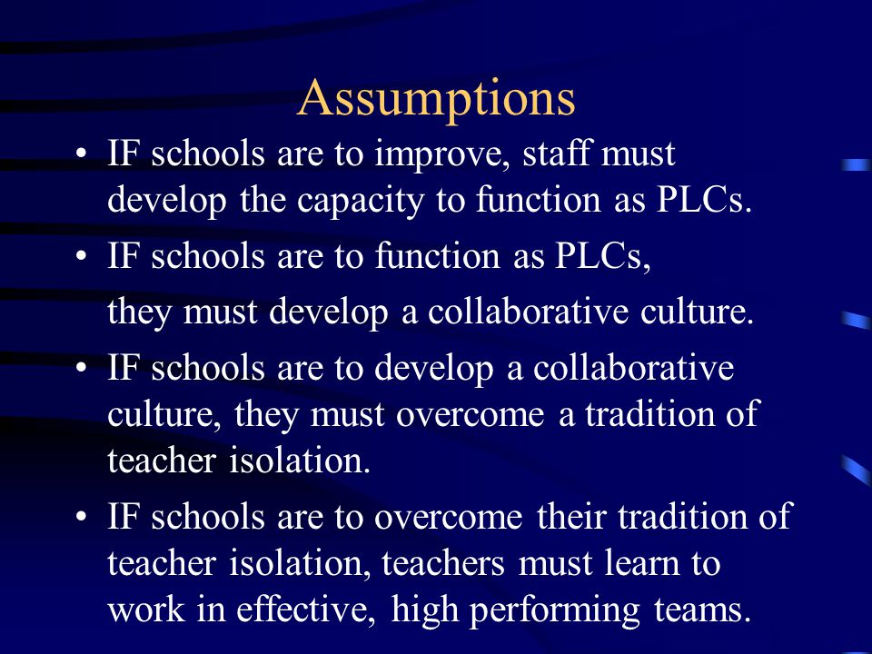 Assumptions IF schools are to improve, staff must develop the capacity to function as PLCs.