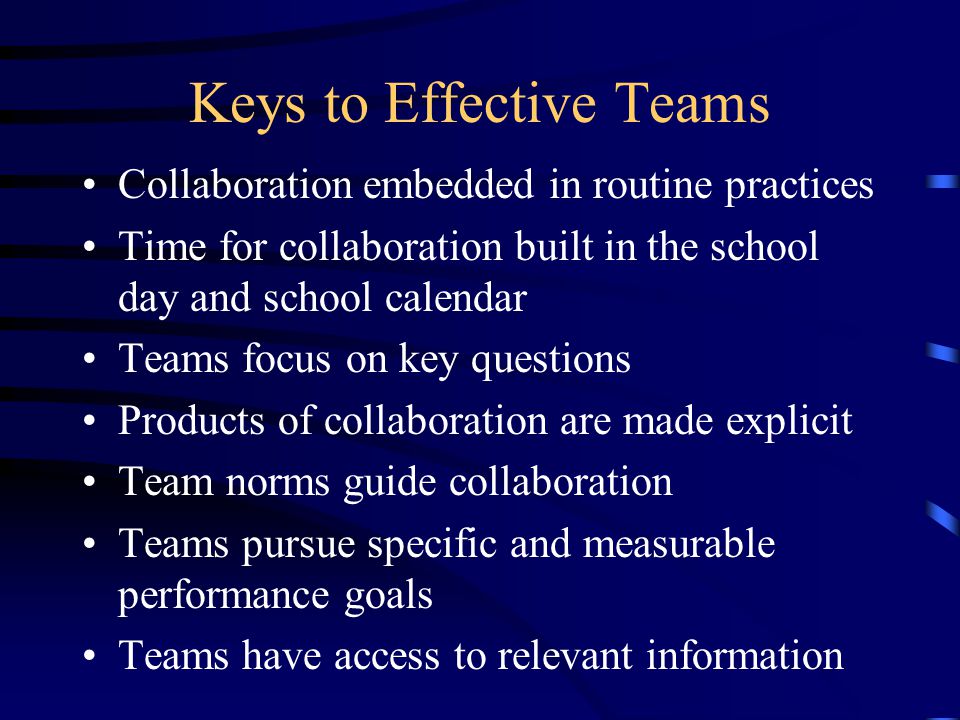 Keys to Effective Teams Collaboration embedded in routine practices Time for collaboration built in the school day and school calendar Teams focus on key questions Products of collaboration are made explicit Team norms guide collaboration Teams pursue specific and measurable performance goals Teams have access to relevant information