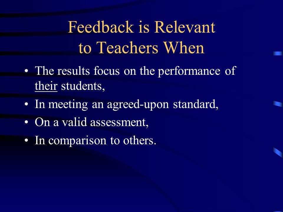 Feedback is Relevant to Teachers When The results focus on the performance of their students, In meeting an agreed-upon standard, On a valid assessment, In comparison to others.