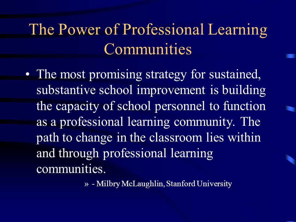 The Power of Professional Learning Communities The most promising strategy for sustained, substantive school improvement is building the capacity of school personnel to function as a professional learning community.