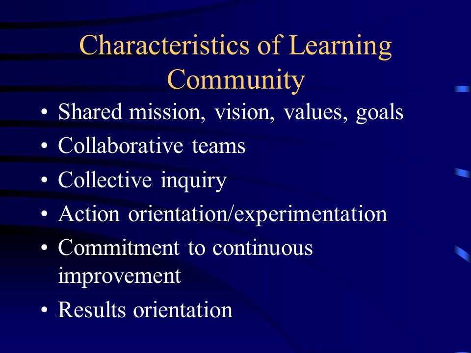 Characteristics of Learning Community Shared mission, vision, values, goals Collaborative teams Collective inquiry Action orientation/experimentation Commitment to continuous improvement Results orientation