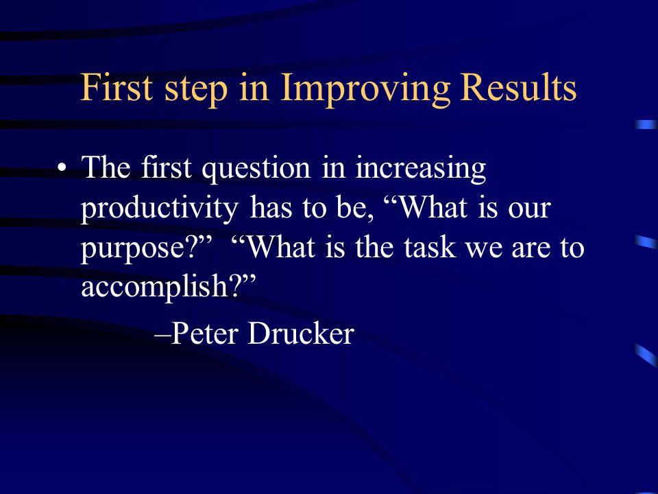First step in Improving Results The first question in increasing productivity has to be, What is our purpose What is the task we are to accomplish –Peter Drucker