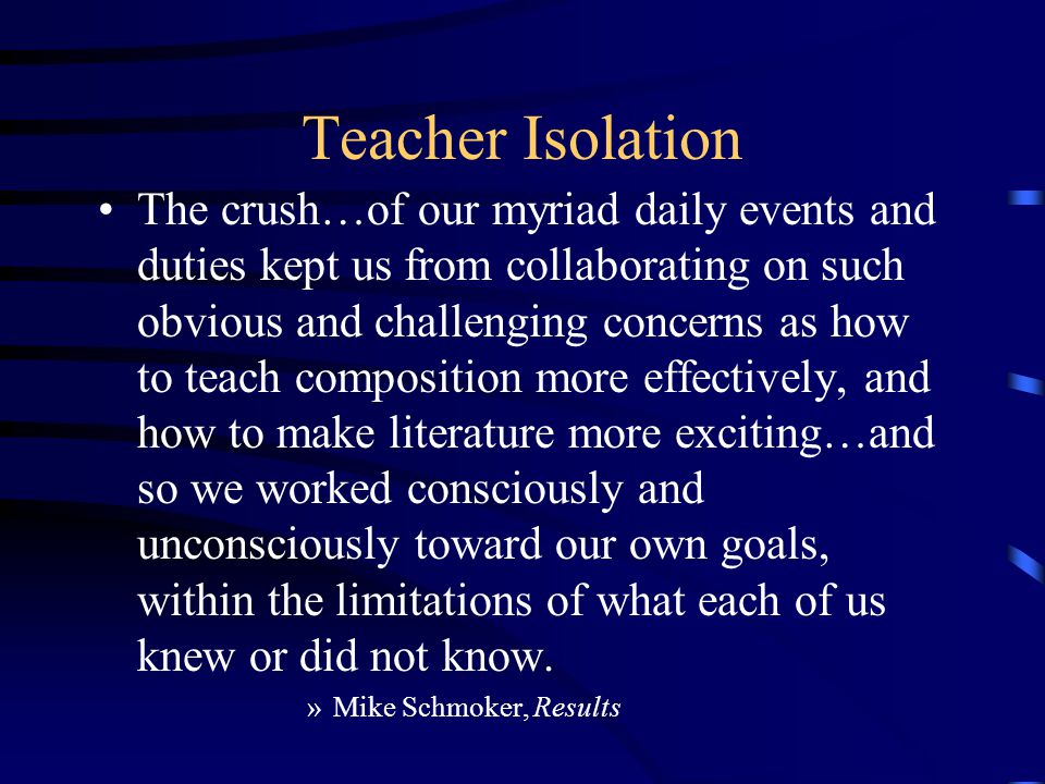 Teacher Isolation The crush…of our myriad daily events and duties kept us from collaborating on such obvious and challenging concerns as how to teach composition more effectively, and how to make literature more exciting…and so we worked consciously and unconsciously toward our own goals, within the limitations of what each of us knew or did not know.