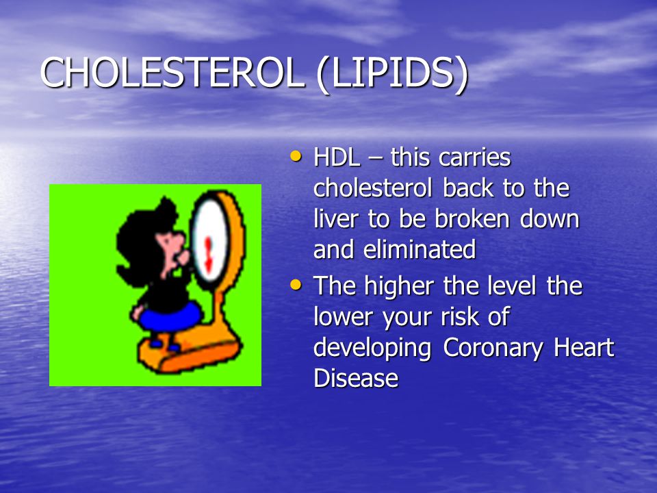 CHOLESTEROL (LIPIDS) HDL – this carries cholesterol back to the liver to be broken down and eliminated HDL – this carries cholesterol back to the liver to be broken down and eliminated The higher the level the lower your risk of developing Coronary Heart Disease The higher the level the lower your risk of developing Coronary Heart Disease