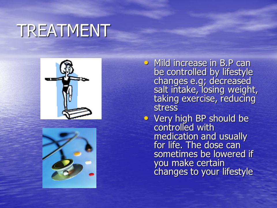 TREATMENT Mild increase in B.P can be controlled by lifestyle changes e.g; decreased salt intake, losing weight, taking exercise, reducing stress Mild increase in B.P can be controlled by lifestyle changes e.g; decreased salt intake, losing weight, taking exercise, reducing stress Very high BP should be controlled with medication and usually for life.