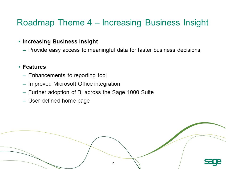 Roadmap Theme 4 – Increasing Business Insight Increasing Business Insight –Provide easy access to meaningful data for faster business decisions Features –Enhancements to reporting tool –Improved Microsoft Office integration –Further adoption of BI across the Sage 1000 Suite –User defined home page 10