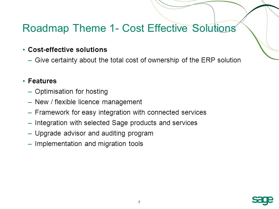 7 Roadmap Theme 1- Cost Effective Solutions Cost-effective solutions –Give certainty about the total cost of ownership of the ERP solution Features –Optimisation for hosting –New / flexible licence management –Framework for easy integration with connected services –Integration with selected Sage products and services –Upgrade advisor and auditing program –Implementation and migration tools