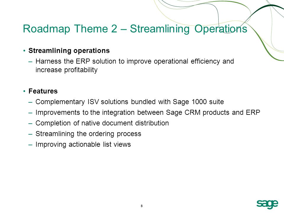 8 Roadmap Theme 2 – Streamlining Operations Streamlining operations –Harness the ERP solution to improve operational efficiency and increase profitability Features –Complementary ISV solutions bundled with Sage 1000 suite –Improvements to the integration between Sage CRM products and ERP –Completion of native document distribution –Streamlining the ordering process –Improving actionable list views