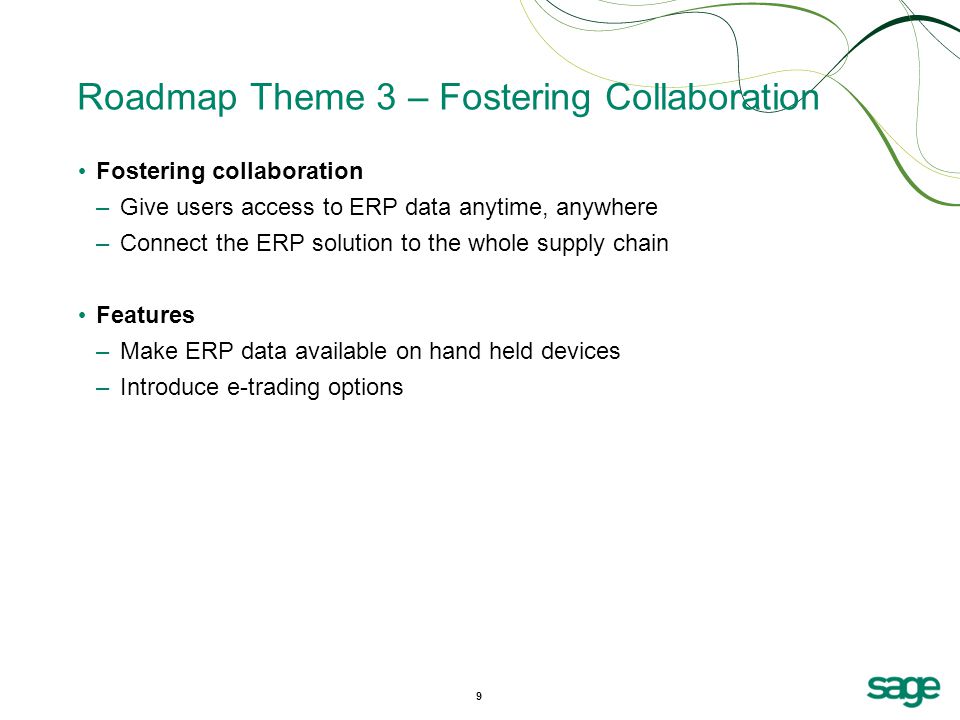 9 Roadmap Theme 3 – Fostering Collaboration Fostering collaboration –Give users access to ERP data anytime, anywhere –Connect the ERP solution to the whole supply chain Features –Make ERP data available on hand held devices –Introduce e-trading options