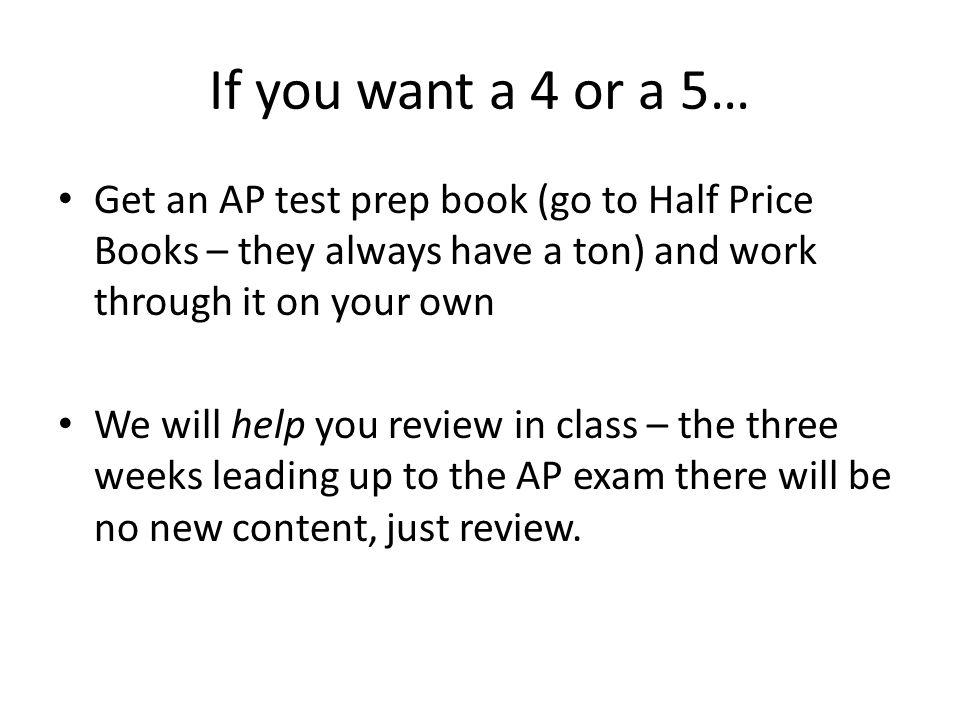 If you want a 4 or a 5… Get an AP test prep book (go to Half Price Books – they always have a ton) and work through it on your own We will help you review in class – the three weeks leading up to the AP exam there will be no new content, just review.