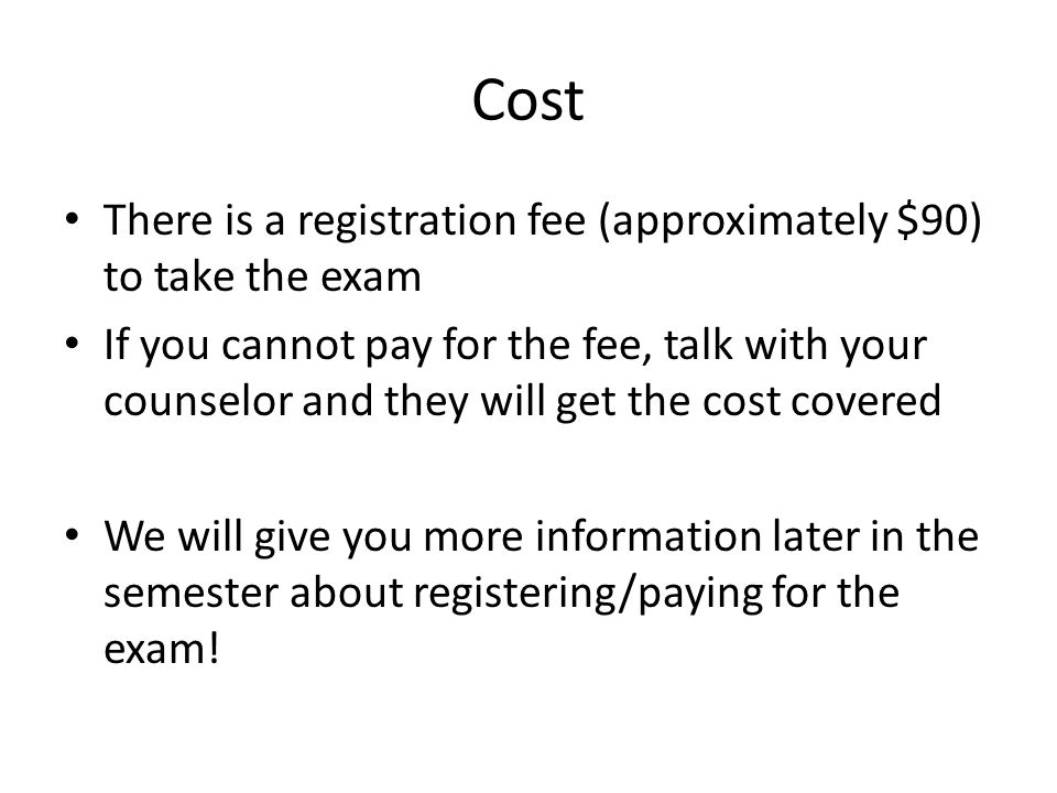 Cost There is a registration fee (approximately $90) to take the exam If you cannot pay for the fee, talk with your counselor and they will get the cost covered We will give you more information later in the semester about registering/paying for the exam!