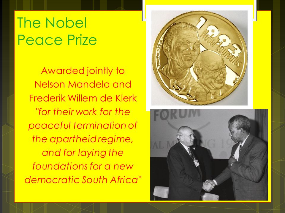 The Nobel Peace Prize Awarded jointly to Nelson Mandela and Frederik Willem de Klerk for their work for the peaceful termination of the apartheid regime, and for laying the foundations for a new democratic South Africa