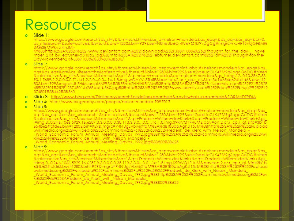 Resources  Slide 1:   as_st=y&tbm=isch&hl=en&as_q=nelson+mandela&as_epq=&as_oq=&as_eq=&cr=& as_sitesearch=&safe=active&tbs=sur:f&biw=1280&bih=929&sei=N8heUb6QI4We9QTD9YDgCg#imgrc=rxJHRT5n0jQFBM% 3A%3BMWkvJr4lhJMl- M%3Bhttp%253A%252F%252Fwww.deviantart.com%252Fdownload%252F %252Fthought_for_the_day___nove mber_21st_by_ebturner-d5ls0p2.jpg%3Bhttp%253A%252F%252Febturner.deviantart.com%252Fart%252FThought-for-the- Day-November-21st %3B960%3B600/  Slide 1:   as_st=y&tbm=isch&hl=en&as_q=powerpoint+about+nelson+mandela&as_epq=&as_ oq=&as_eq=&cr=&as_sitesearch=&safe=active&tbs=sur:f&biw=1280&bih=929&sei=2sdeUcCLK47M9gSogoGoDQ#hl=en &safe=active&as_st=y&tbs=sur:f&tbm=isch&sa=1&q=nelson+mandela&oq=nelson+mandela&gs_l=img.12..0l c.1.8.img.wGAYVJSTb5E&bav=on.2,or.r_cp.r_qf.&fp=3b1b654b624fcfd6&biw=12 80&bih=929&imgrc=UhZHiMJenipI6M%3A%3BE8hm2HHtHf8YAM%3Bhttp%253A%252F%252Fu1.ipernity.com%252F21%252F 48%252F01%252F b268abfd.560.jpg%3Bhttp%253A%252F%252Fwww.ipernity.com%252Fdoc%252Fbrujo2%252F %3B442%3B560  Slide 3:   q=define+apartheid&qpvt=what+is+apartheid&FORM=DTPDIA   q=define+apartheid&qpvt=what+is+apartheid&FORM=DTPDIA  Slide 4:    Slide 5:   as_st=y&tbm=isch&hl=en&as_q=powerpoint+about+nelson+mandela&as_epq=&as_ oq=&as_eq=&cr=&as_sitesearch=&safe=active&tbs=sur:f&biw=1280&bih=929&sei=2sdeUcCLK47M9gSogoGoDQ#hl=en &safe=active&as_st=y&tbs=sur:f&tbm=isch&sa=1&q=+Frederik+Willem+de+Klerk+&oq=+Frederik+Willem+de+Klerk+&gs_ l=img.3..0i24l c.1.8.img.S9FxVQ1FHuM&bav=on.2,or.r_cp.r_qf.&fp=3b1b 654b624fcfd6&biw=1280&bih=929&imgrc=P4NUgLVbMjXtbM%3A%3BT80bbAgKJI15JM%3Bhttp%253A%252F%252Fupload.wikimedia.org%252Fwikipedia%252Fcommons%252Fc%252Fc8%252FFrederik_de_Klerk_with_Nelson_Mandela_- _World_Economic_Forum_Annual_Meeting_Davos_1992.jpg%3Bhttp%253A%252F%252Fcommons.wikimedia.org%252Fwi ki%252FFile%253AFrederik_de_Klerk_with_Nelson_Mandela_- _World_Economic_Forum_Annual_Meeting_Davos_1992.jpg%3B800%3B625