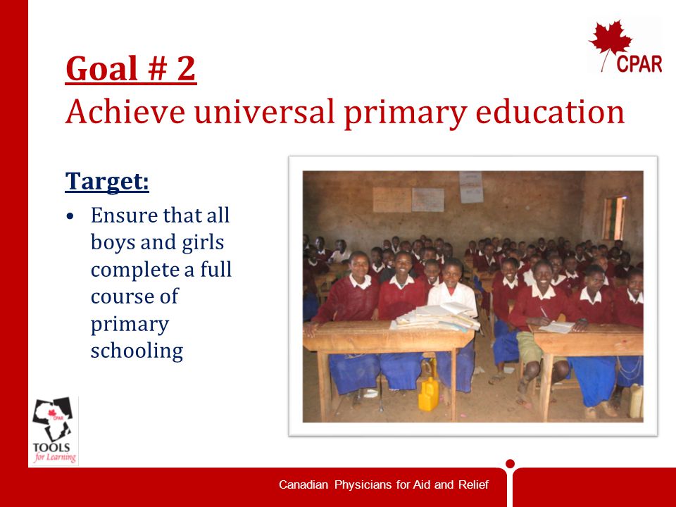 Canadian Physicians for Aid and Relief Goal # 2 Achieve universal primary education Target: Ensure that all boys and girls complete a full course of primary schooling