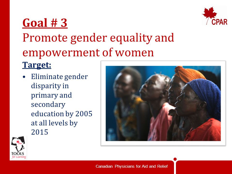 Canadian Physicians for Aid and Relief Goal # 3 Promote gender equality and empowerment of women Target: Eliminate gender disparity in primary and secondary education by 2005 at all levels by 2015