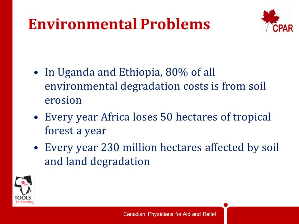 Canadian Physicians for Aid and Relief Environmental Problems In Uganda and Ethiopia, 80% of all environmental degradation costs is from soil erosion Every year Africa loses 50 hectares of tropical forest a year Every year 230 million hectares affected by soil and land degradation