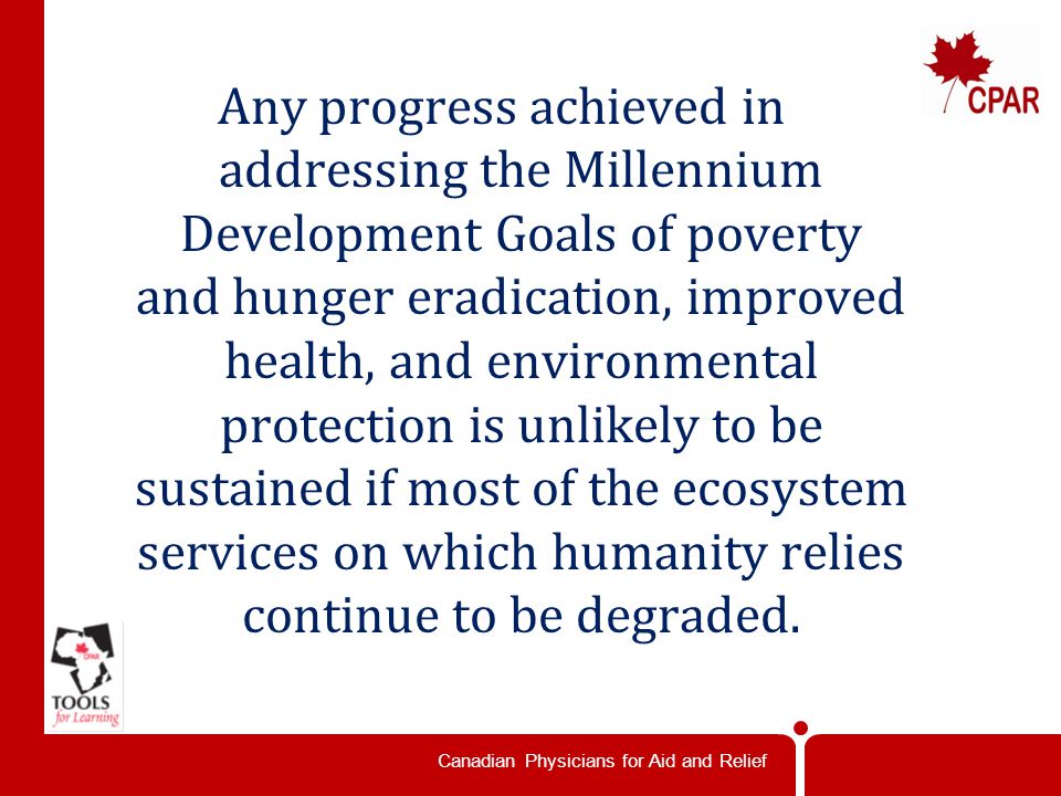 Canadian Physicians for Aid and Relief Any progress achieved in addressing the Millennium Development Goals of poverty and hunger eradication, improved health, and environmental protection is unlikely to be sustained if most of the ecosystem services on which humanity relies continue to be degraded.