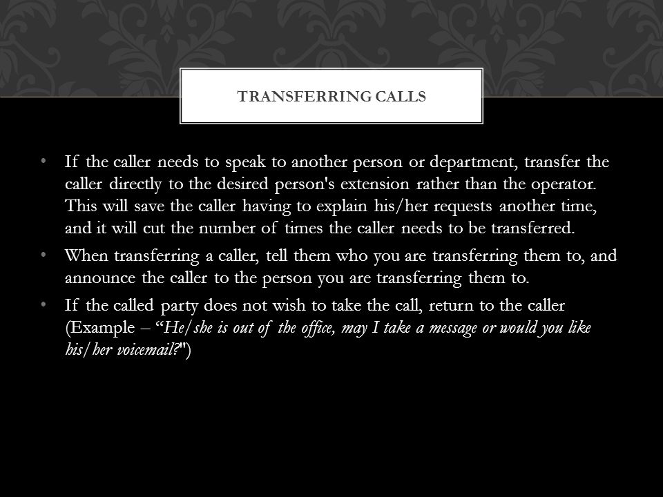 If the caller needs to speak to another person or department, transfer the caller directly to the desired person s extension rather than the operator.