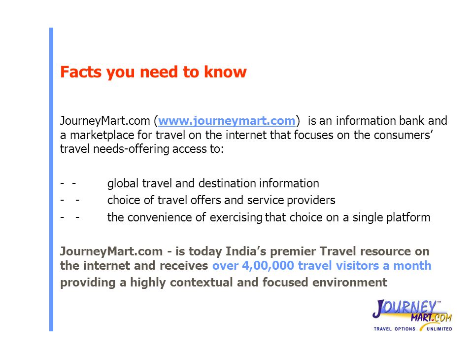 Facts you need to know JourneyMart.com (  is an information bank and a marketplace for travel on the internet that focuses on the consumers’ travel needs-offering access to: - -global travel and destination information - -choice of travel offers and service providers - -the convenience of exercising that choice on a single platform JourneyMart.com - is today India’s premier Travel resource on the internet and receives over 4,00,000 travel visitors a month providing a highly contextual and focused environment