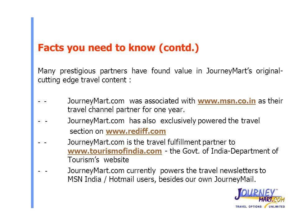 Facts you need to know (contd.) Many prestigious partners have found value in JourneyMart’s original- cutting edge travel content : - - JourneyMart.com was associated with   as their travel channel partner for one year JourneyMart.com has also exclusively powered the travel section on JourneyMart.com is the travel fulfillment partner to   - the Govt.