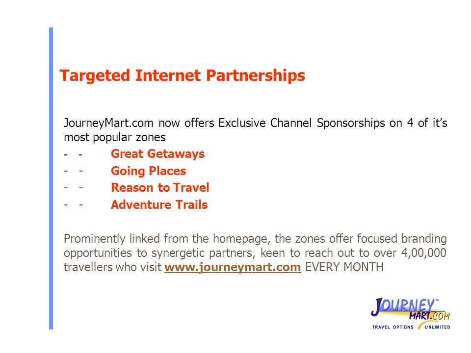 Targeted Internet Partnerships JourneyMart.com now offers Exclusive Channel Sponsorships on 4 of it’s most popular zones - - Great Getaways - -Going Places - -Reason to Travel - -Adventure Trails Prominently linked from the homepage, the zones offer focused branding opportunities to synergetic partners, keen to reach out to over 4,00,000 travellers who visit   EVERY MONTHwww.journeymart.com