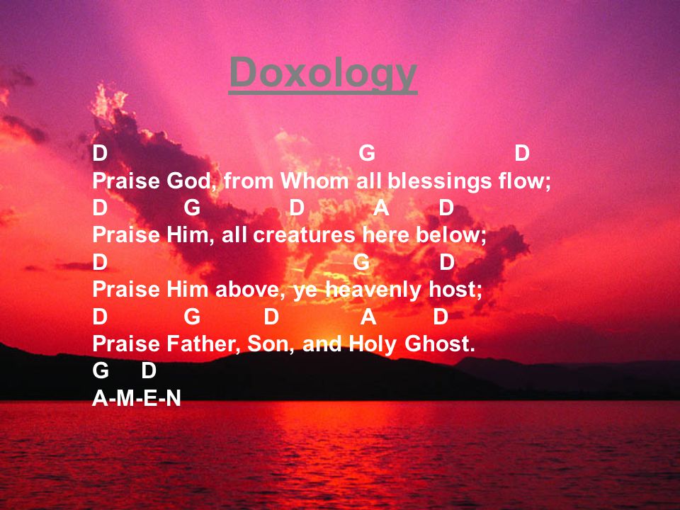 Doxology D G D Praise God, from Whom all blessings flow; D G D A D Praise Him, all creatures here below; D G D Praise Him above, ye heavenly host; D G D A D Praise Father, Son, and Holy Ghost.