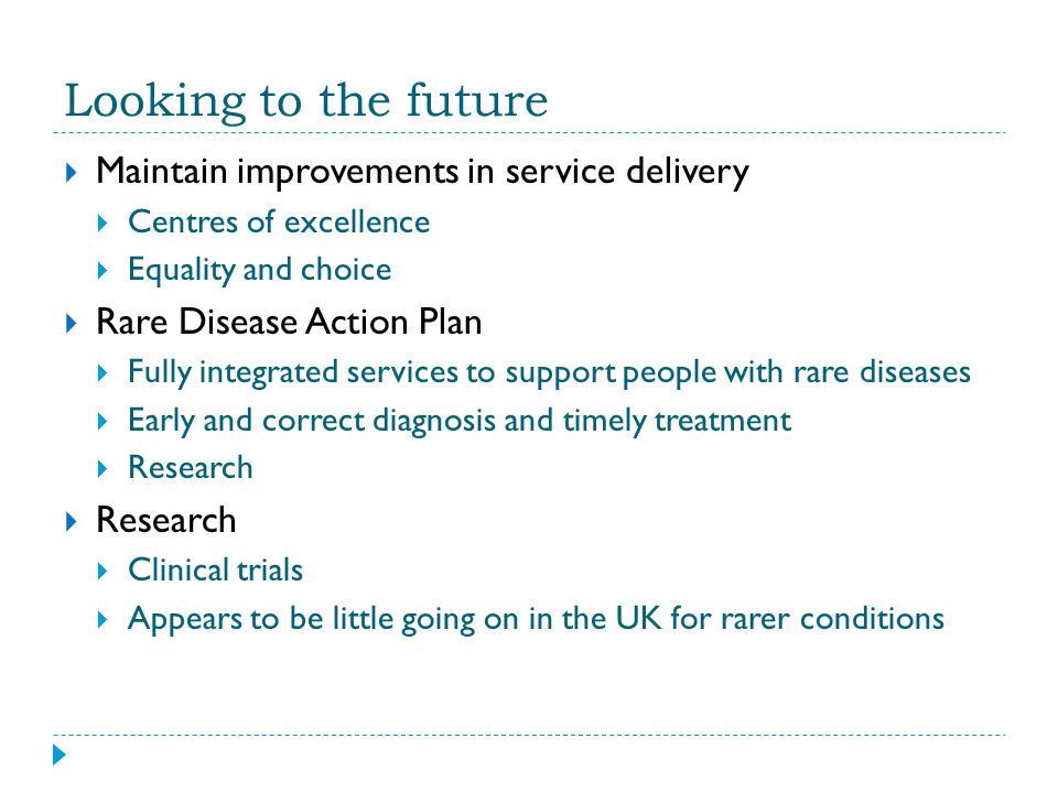 Looking to the future  Maintain improvements in service delivery  Centres of excellence  Equality and choice  Rare Disease Action Plan  Fully integrated services to support people with rare diseases  Early and correct diagnosis and timely treatment  Research  Clinical trials  Appears to be little going on in the UK for rarer conditions