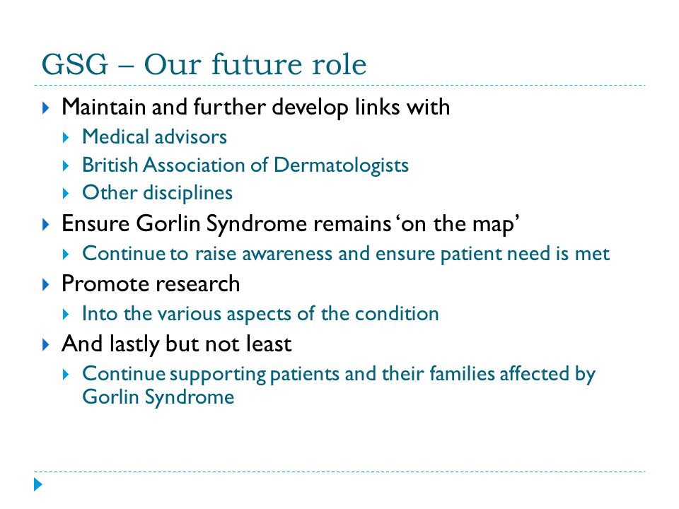 GSG – Our future role  Maintain and further develop links with  Medical advisors  British Association of Dermatologists  Other disciplines  Ensure Gorlin Syndrome remains ‘on the map’  Continue to raise awareness and ensure patient need is met  Promote research  Into the various aspects of the condition  And lastly but not least  Continue supporting patients and their families affected by Gorlin Syndrome