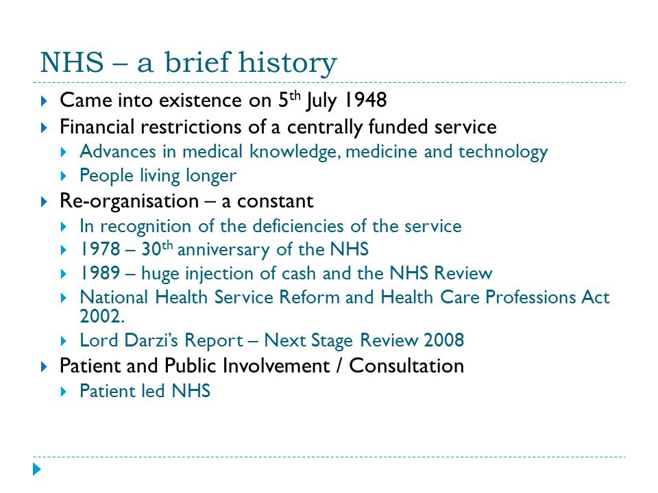 NHS – a brief history  Came into existence on 5 th July 1948  Financial restrictions of a centrally funded service  Advances in medical knowledge, medicine and technology  People living longer  Re-organisation – a constant  In recognition of the deficiencies of the service  1978 – 30 th anniversary of the NHS  1989 – huge injection of cash and the NHS Review  National Health Service Reform and Health Care Professions Act 2002.