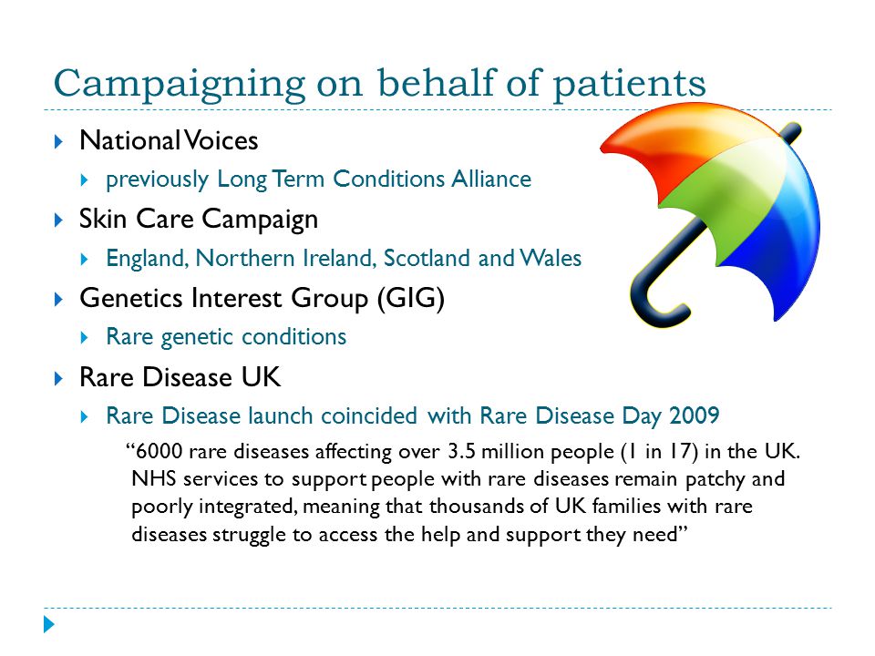 Campaigning on behalf of patients  National Voices  previously Long Term Conditions Alliance  Skin Care Campaign  England, Northern Ireland, Scotland and Wales  Genetics Interest Group (GIG)  Rare genetic conditions  Rare Disease UK  Rare Disease launch coincided with Rare Disease Day rare diseases affecting over 3.5 million people (1 in 17) in the UK.