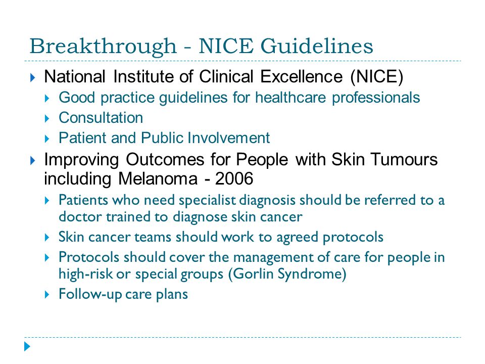 Breakthrough - NICE Guidelines  National Institute of Clinical Excellence (NICE)  Good practice guidelines for healthcare professionals  Consultation  Patient and Public Involvement  Improving Outcomes for People with Skin Tumours including Melanoma  Patients who need specialist diagnosis should be referred to a doctor trained to diagnose skin cancer  Skin cancer teams should work to agreed protocols  Protocols should cover the management of care for people in high-risk or special groups (Gorlin Syndrome)  Follow-up care plans