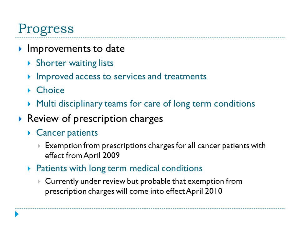 Progress  Improvements to date  Shorter waiting lists  Improved access to services and treatments  Choice  Multi disciplinary teams for care of long term conditions  Review of prescription charges  Cancer patients  Exemption from prescriptions charges for all cancer patients with effect from April 2009  Patients with long term medical conditions  Currently under review but probable that exemption from prescription charges will come into effect April 2010