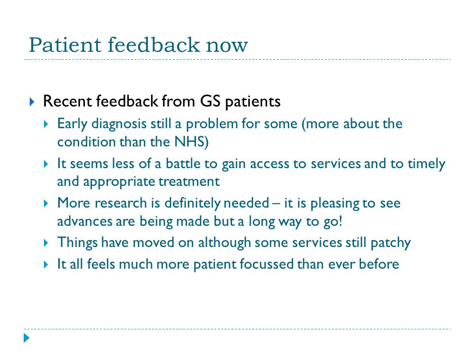 Patient feedback now  Recent feedback from GS patients  Early diagnosis still a problem for some (more about the condition than the NHS)  It seems less of a battle to gain access to services and to timely and appropriate treatment  More research is definitely needed – it is pleasing to see advances are being made but a long way to go.