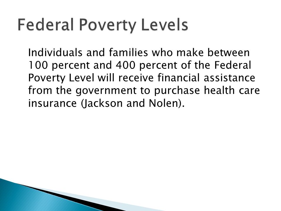 Individuals and families who make between 100 percent and 400 percent of the Federal Poverty Level will receive financial assistance from the government to purchase health care insurance (Jackson and Nolen).